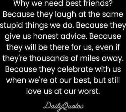 Why we need best friends? Because they laugh at the same stupid things we do. Because they give us honest advice. Because they will be there for us, even if they're thousands of miles away. Because they celebrate with us when we're at our best, but still love us at our worst. DailyQuotes