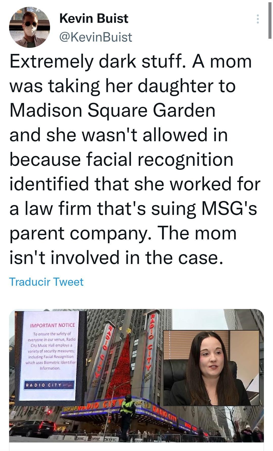 847 M AR Hilo Doreen A Rios y Alex K indicaron que les gusta Kevin Buist KevinBuist Extremely dark stuff A mom was taking her daughter to Madison Square Garden and she wasnt allowed in because facial recognition identified that she worked for a law firm thats suing MSGs parent company The mom isnt involved in the case Traducir Tweet Twittea tu respuesta