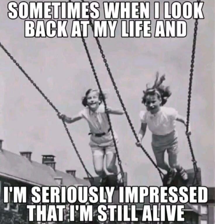 SOMETIMES WHEN I LOOK BACK AT MY LIFE AND I'M SERIOUSLY IMPRESSED THAT I'M STILL ALIVE