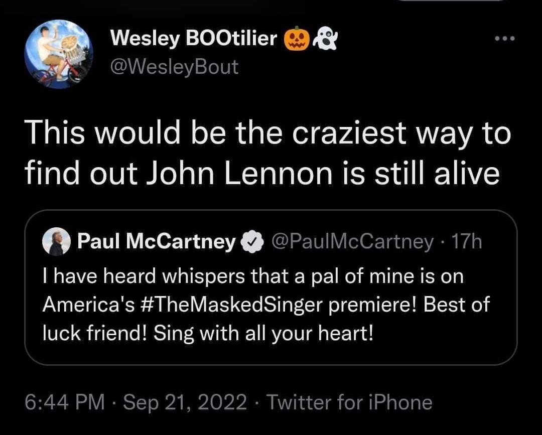 1138 R A o LJ il ALTCED Openapp Wesley BOOtilier WesleyBout This would be the craziest way to find out John Lennon is still alive Paul McCartney PaullicCartney I have heard whispers that a pal of mine is on Americas TheMaskedSinger premiere Best of luck friend Sing with all your heart 644 PM Sep 21 2022 Twitter for iPhone XL REEEC Je T CR EE C B QRICE L 4