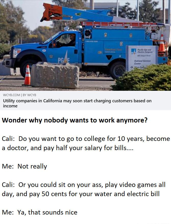 Utility companies in California may soon start charging customers based on Wonder why nobody wants to work anymore Cali Do you want to go to college for 10 years become a doctor and pay half your salary for bills Me Not really Cali Or you could sit on your ass play video games all day and pay 50 cents for your water and electric bill Me Ya that sounds nice
