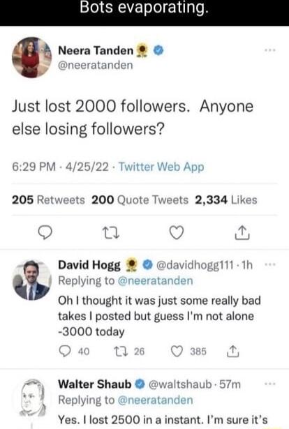 Bots evaporatin Neera Tanden neeratanden Just lost 2000 followers Anyone else losing followers 629 PM 42522 Twitter Web App 205 Ret 200 Quote Tw 5 2334 Likes Q 0 David Hogg davidhoggl11 1h Replying to neeratander Oh thought it was just some really bad takes posted but guess Im not alone 3000 today o Walter Shaub waltshaub 57m v 1 Replying to atanden Yes lost 2500 in a instant Im sure its