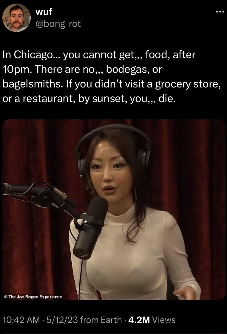 wuf bong _rot In Chicago you cannot get food after 10pm There are no bodegas or bagelsmiths If you didnt visit a grocery store or a restaurant by sunset you die The oo Rogan Experience 1042 AM 51223 from Earth 42M Views
