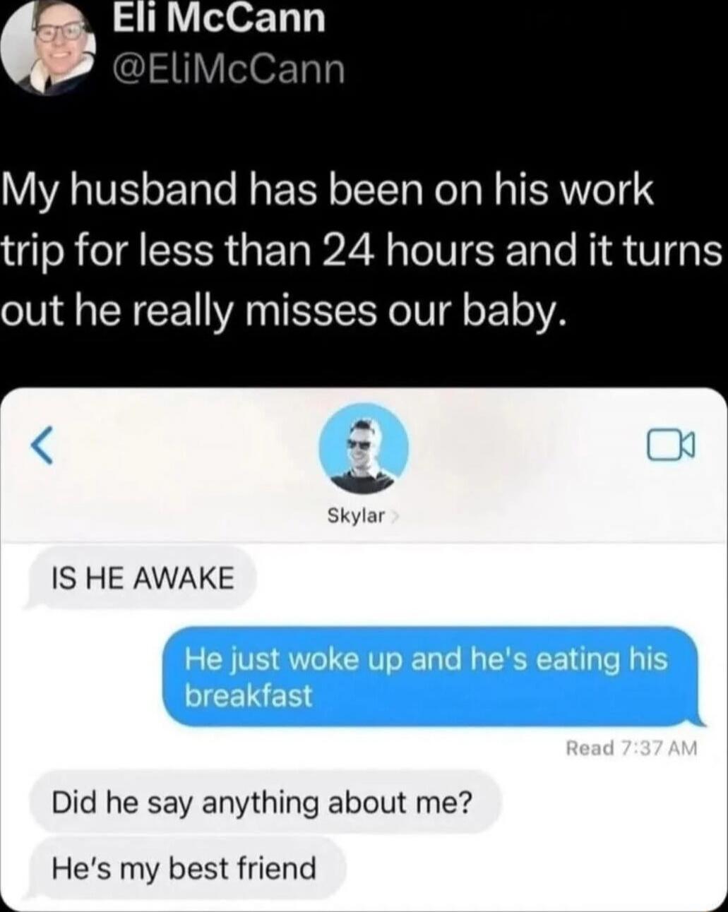 My husband has been on his work trip for less than 24 hours and it turns out he really misses our baby.

IS HE AWAKE

He just woke up and he's eating his breakfast

Did he say anything about me?

He's my best friend