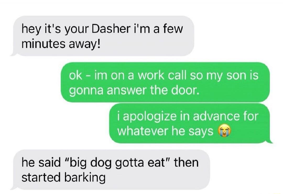 hey it's your Dasher i'm a few minutes away! ok - im on a work call so my son is gonna answer the door. i apologize in advance for whatever he says he said 