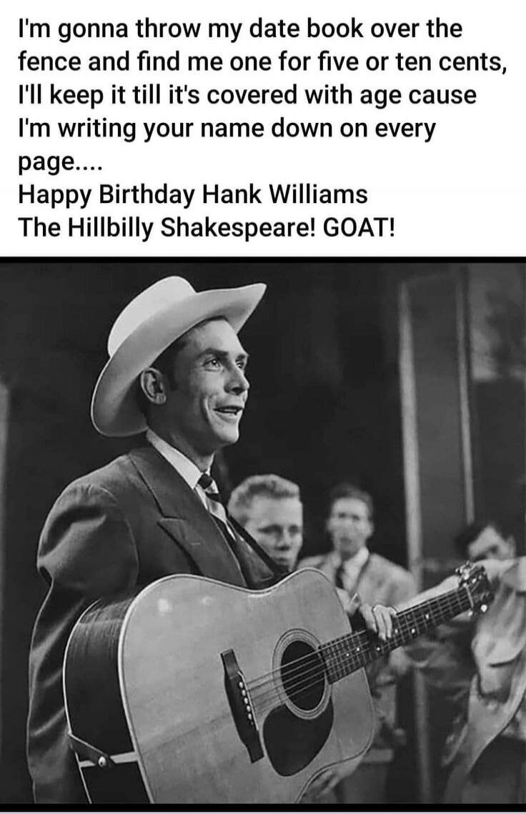 I'm gonna throw my date book over the fence and find me one for five or ten cents, I'll keep it till it's covered with age cause I'm writing your name down on every page.... Happy Birthday Hank Williams The Hillbilly Shakespeare! GOAT!