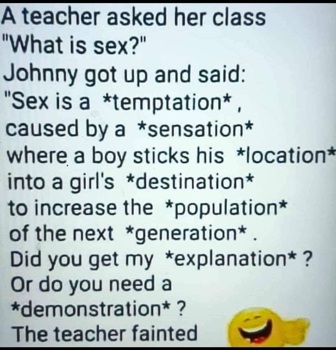 A teacher asked her class What is sex Johnny got up and said Sex is a temptation caused by a sensation where a boy sticks his location into a girls destination to increase the population of the next generation Did you get my explanation Or do you need a demonstration The teacher fainted