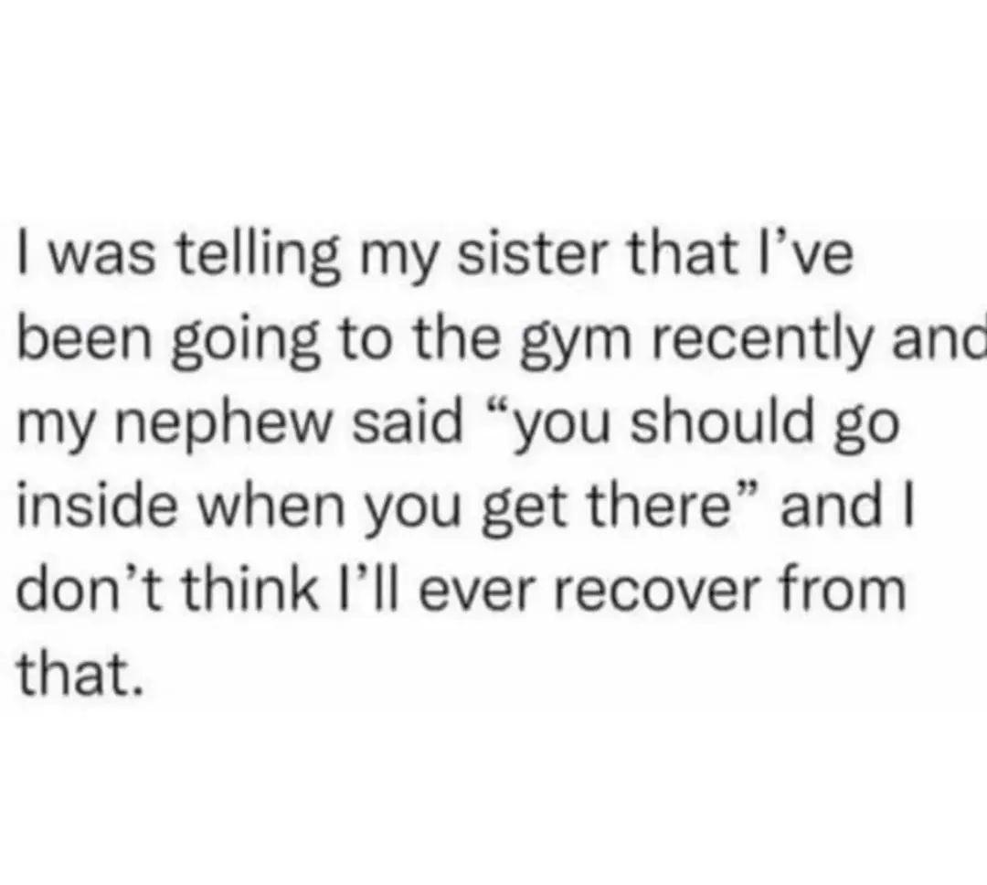 was telling my sister that Ive been going to the gym recently anc my nephew said you should go inside when you get there and dont think Ill ever recover from that