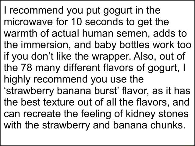 recommend you put gogurt in the microwave for 10 seconds to get the warmth of actual human semen adds to the immersion and baby bottles work too if you dont like the wrapper Also out of the 78 many different flavors of gogurt highly recommend you use the strawberry banana burst flavor as it has the best texture out of all the flavors and can recreate the feeling of kidney stones with the strawberr