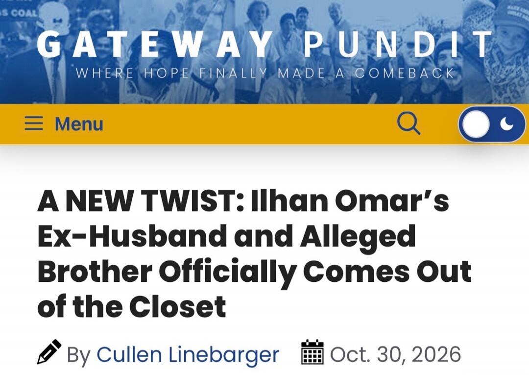 GATEWAY PUNDIT WHERE HOPE FINALLY MADE A COMEBACK Menu A NEW TWIST: Ilhan Omar's Ex-Husband and Alleged Brother Officially Comes Out of the Closet By Cullen Linebarger Oct. 30, 2026