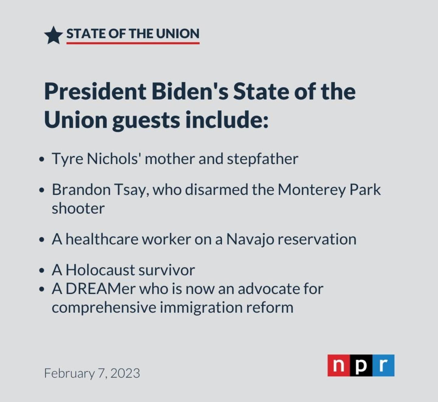 iy STATE OF THE UNION President Bidens State of the Union guests include Tyre Nichols mother and stepfather Brandon Tsay who disarmed the Monterey Park shooter Ahealthcare worker on a Navajo reservation AHolocaust survivor ADREAMer who is now an advocate for comprehensive immigration reform February 7202 D I
