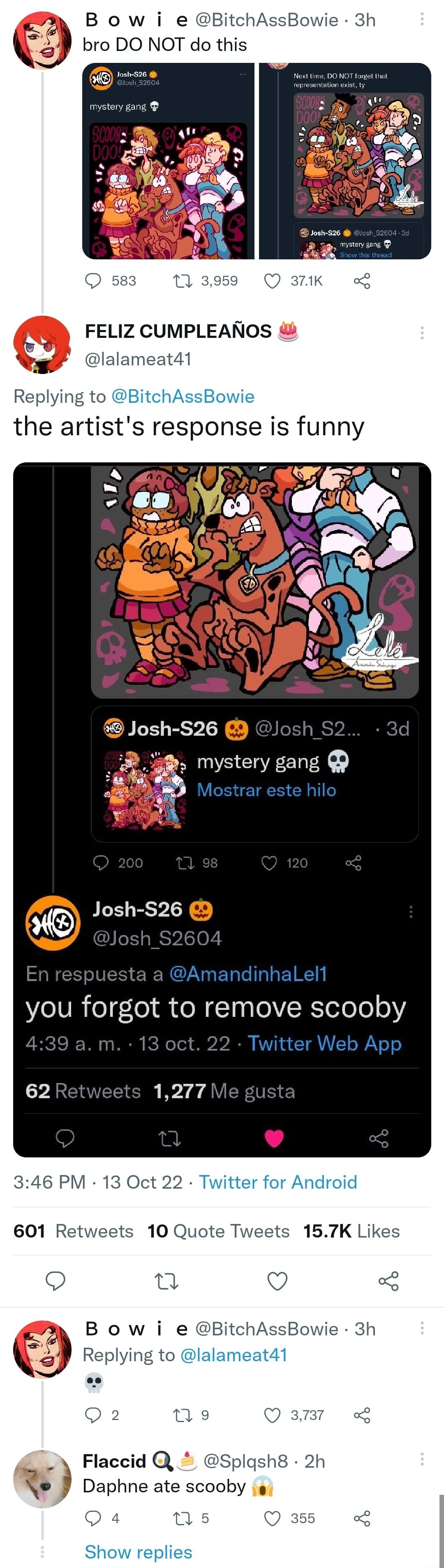 9 B ow i e BitchAss Q bro DO NOT do this FELIZ CUMPLEANOS lalameat41 Replying to BitchAssBowie the artists response is funny Josh S26 mystery gang you forgot to remove scooby 2 1277 346 PM 13 Oct 22 Twitter for Android 601 Retweets 10 Quote Tweets 157K Likes Q e Q g B ow i e BitchAssBowie 3h f Replying to lalameat41 Q2 ne Qamr o Flaccid Splgsh8 2h J Daphne ate scooby s Qa4 us Q355 Show replies