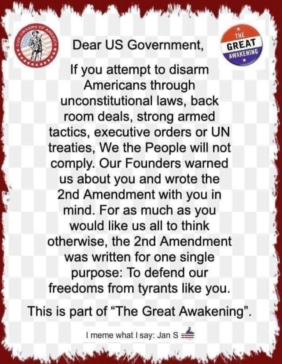 o Dear US Government GRE If you attempt to disarm Americans through unconstitutional laws back room deals strong armed tactics executive orders or UN treaties We the People will not comply Our Founders warned us about you and wrote the 2nd Amendment with you in mind For as much as you would like us all to think otherwise the 2nd Amendment was written for one single purpose To defend our freedoms f