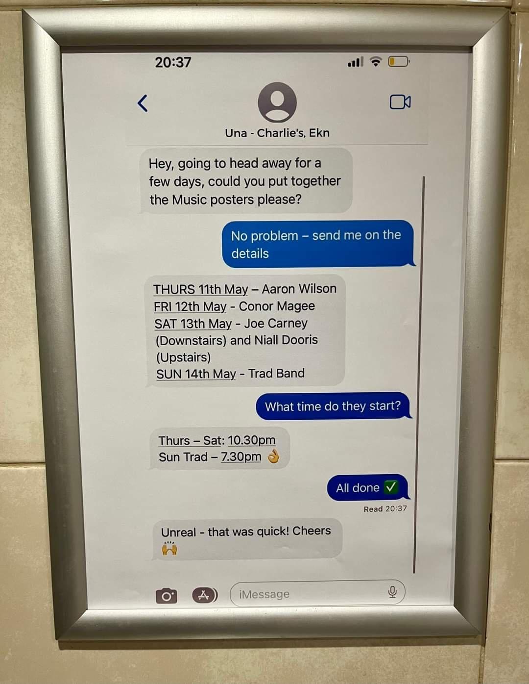 Una Charles Bk Hey going to head away fora few days could you put together the Music posters please THURS 11th May Aaron Wilson FRI121h May Conor Magee SAT 13th May Joe Carney Bownstairs and Niall Dooris Upstairs SUN 14th May Trad Band Thurs Sat 1030pm Sun Trad 7300m Unveal that was quick Cheers ol