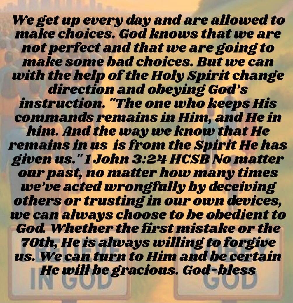 We get up every day and are allowed to make choices. God knows that we are not perfect and that we are going to make some bad choices. But we can with the help of the Holy Spirit change direction and obeying God's instruction. 