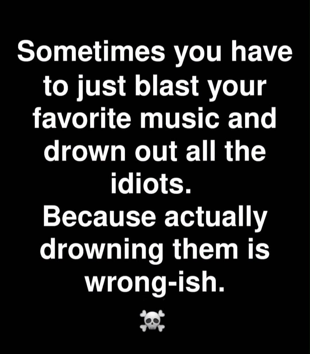 Sometimes you have to just blast your favorite music and drown out all the idiots. Because actually drowning them is wrong-ish.