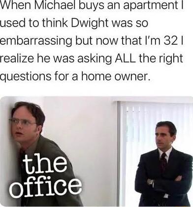 when Michael buys an apartment used to think Dwight was so embarrassing but now that Im 32 realize he was asking ALL the right questions for a home owner I I