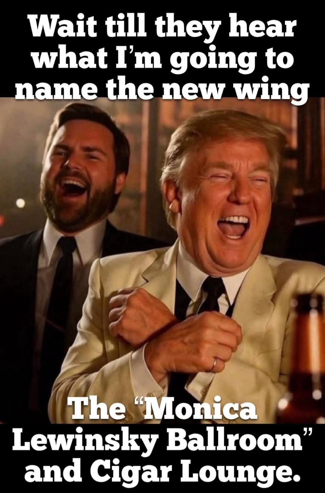 Wait till they hear what I’m going to name the new wing. The 'Monica Lewinsky Ballroom' and Cigar Lounge.