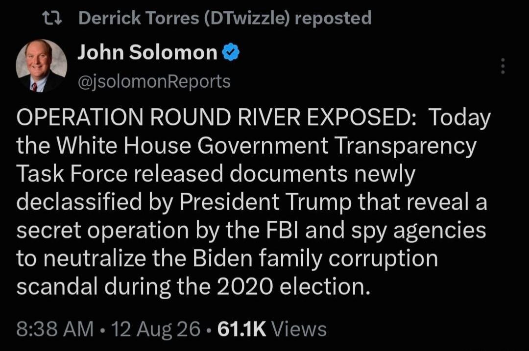 Derrick Torres (DTwizzle) reposted John Solomon @jsolomonReports OPERATION ROUND RIVER EXPOSED: Today the White House Government Transparency Task Force released documents newly declassified by President Trump that reveal a secret operation by the FBI and spy agencies to neutralize the Biden family corruption scandal during the 2020 election. 8:38 