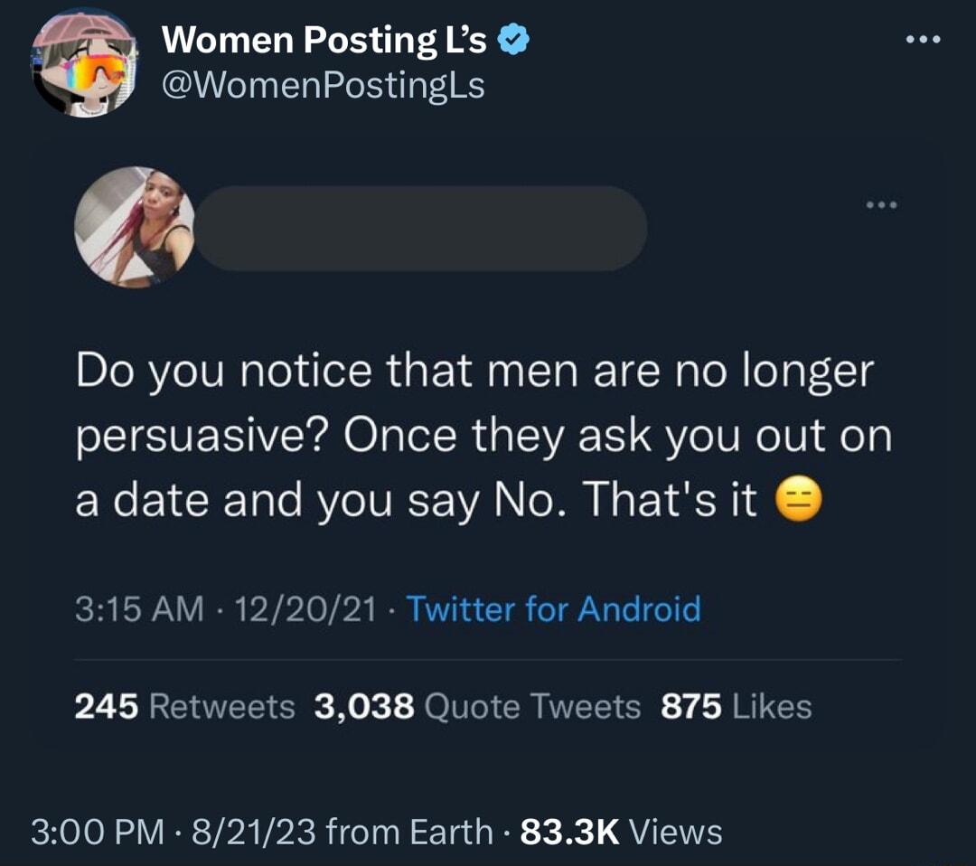 Women Posting Ls WomenPostingLs Do you notice that men are no longer persuasive Once they ask you out on a date and you say No Thats it 315 AM 122021 Twitter for Android 245 Retweets 3038 Quote Tweets 875 Likes 300 PM 82123 from Earth 833K Views