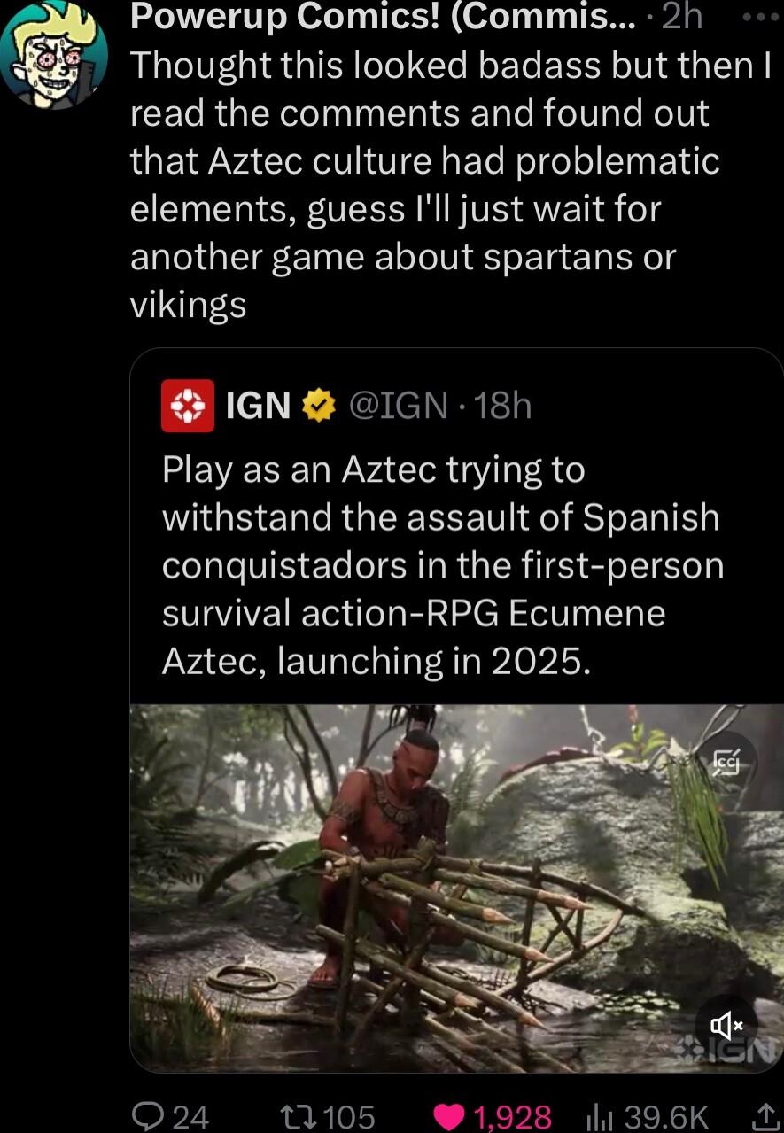 h Powerup Comics Commis 2h Thought this looked badass but then CELRGER TN SN TR el T KoV that Aztec culture had problematic elements guess Ill just wait for another game about spartans or VNS IGN IGN 18h M EVECEQY VAT GV A LGS ELRGEEEEE T F RS E LI conquistadors in the first person survival action RPG Ecumene Aztec launching in 2025 Q24 11105 91928 1396K M