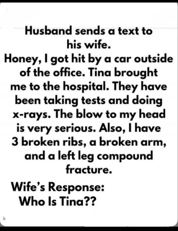 Husband sends a text to his wife. Honey, I got hit by a car outside of the office. Tina brought me to the hospital. They have been taking tests and doing x-rays. The blow to my head is very serious. Also, I have 3 broken ribs, a broken arm, and a left leg compound fracture.\n\nWife’s Response:\nWho Is Tina??