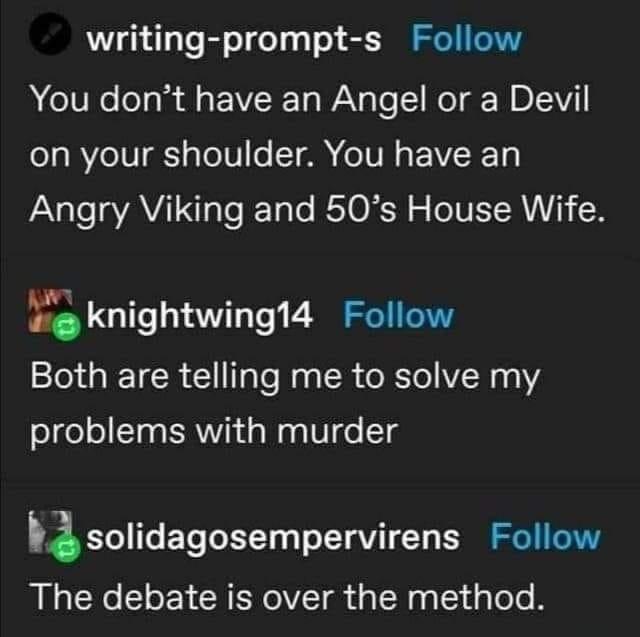 writing prompt s Follow You dont have an Angel or a Devil 1o BYe IV g g ToTVo T AN oI N EVVRET Angry Viking and 50s House Wife Y knightwing14 Follow Both are telling me to solve my problems with murder zsolidagosempervirens Follow The debate is over the method