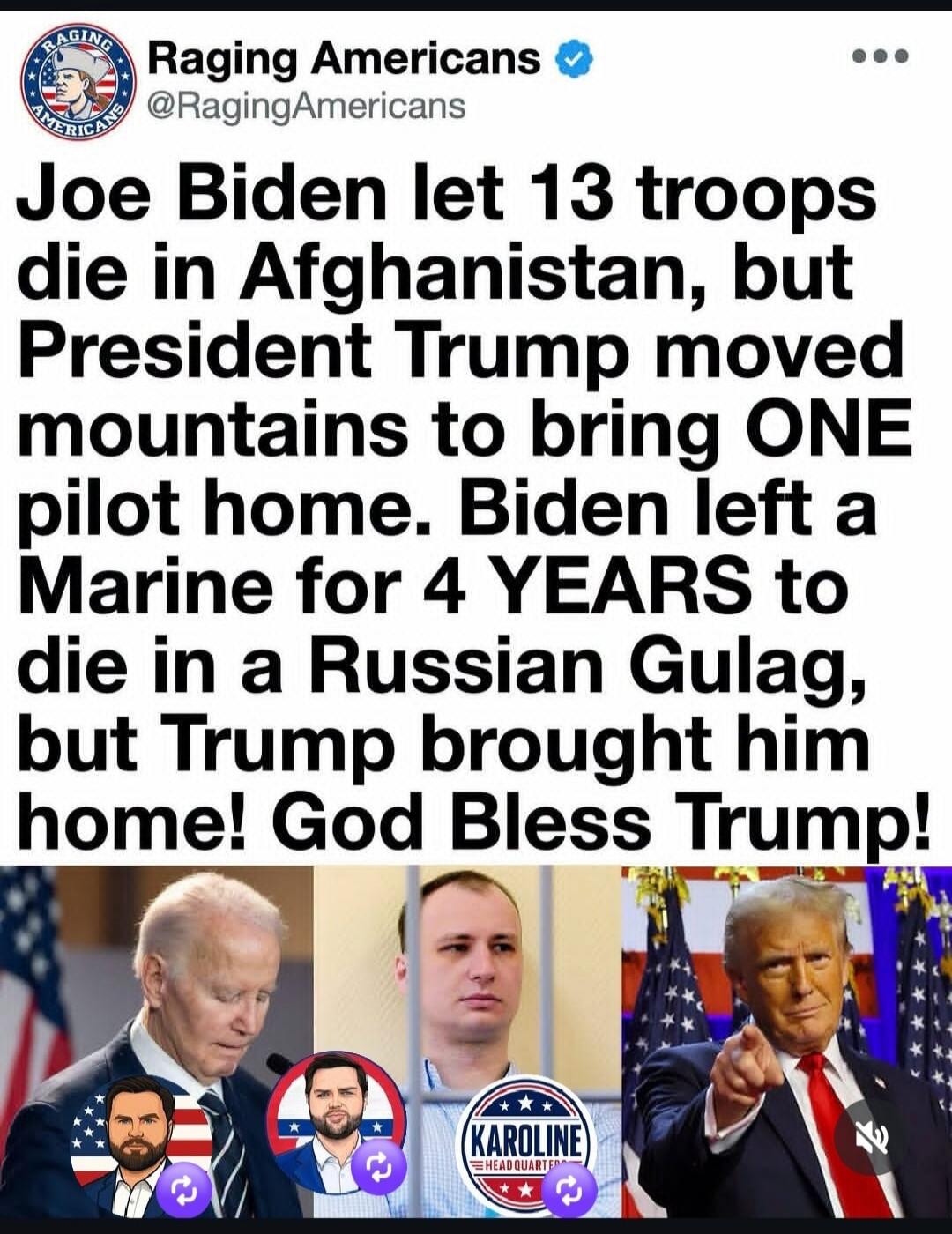 Raging Americans @RagingAmericans Joe Biden let 13 troops die in Afghanistan, but President Trump moved mountains to bring ONE pilot home. Biden left a Marine for 4 YEARS to die in a Russian Gulag, but Trump brought him home! God Bless Trump! KAROLINE HEADQUARTERS