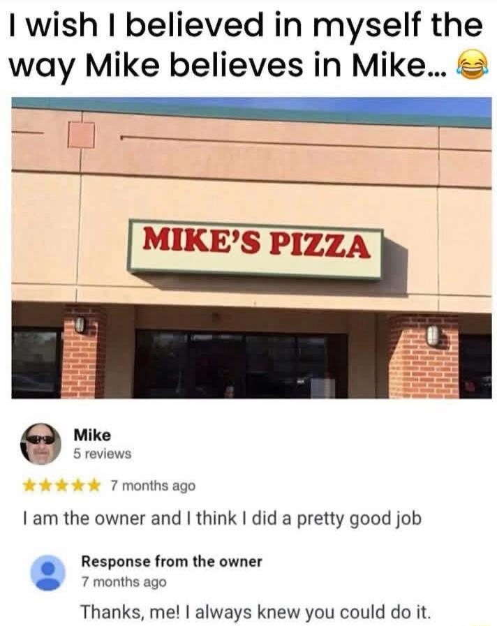 I wish I believed in myself the way Mike believes in Mike... 😂 MIKE'S PIZZA Mike 5 reviews 7 months ago I am the owner and I think I did a pretty good job Response from the owner 7 months ago Thanks, me! I always knew you could do it.