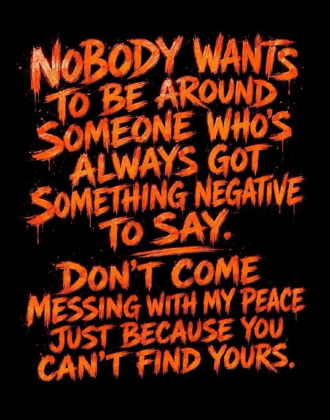 NOBODY WANTS TO BE AROUND SOMEONE WHO'S ALWAYS GOT SOMETHING NEGATIVE TO SAY. DON'T COME MESSING WITH MY PEACE JUST BECAUSE YOU CAN'T FIND YOURS.