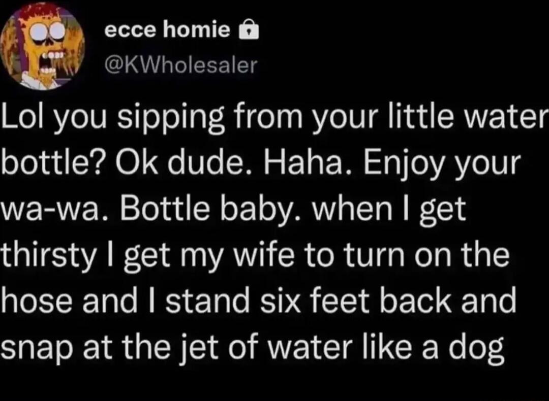 ecce homie KWholesaler Lol you sipping from your little water bottle Ok dude Haha Enjoy your wa wa Bottle baby when get thirsty get my wife to turn on the hose and stand six feet back and NETE RGN IR AVEICIA CR Yo lo4