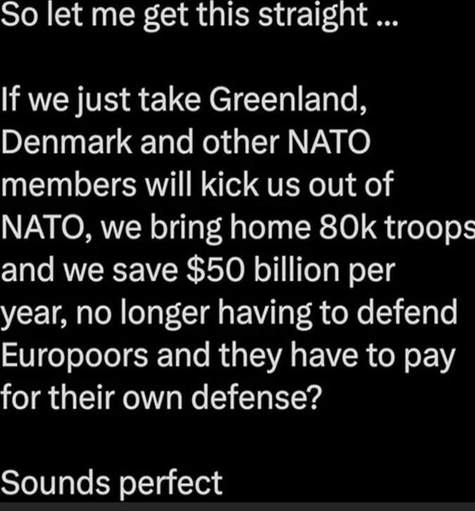 So let me get this straight ... If we just take Greenland, Denmark and other NATO members will kick us out of NATO, we bring home 80k troops and we save $50 billion per year, no longer having to defend Europoors and they have to pay for their own defense? Sounds perfect