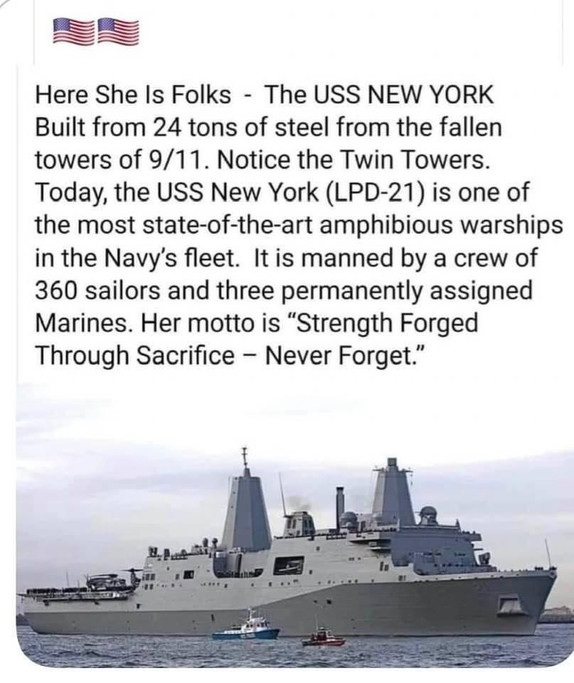 _I _ _ Here She Is Folks The USS NEW YORK Built from 24 tons of steel from the fallen towers of 911 Notice the Twin Towers Today the USS New York LPD 21 is one of the most state of the art amphibious warships in the Navys fleet It is manned by a crew of 360 sailors and three permanently assigned Marines Her motto is Strength Forged Through Sacrifice Never Forget