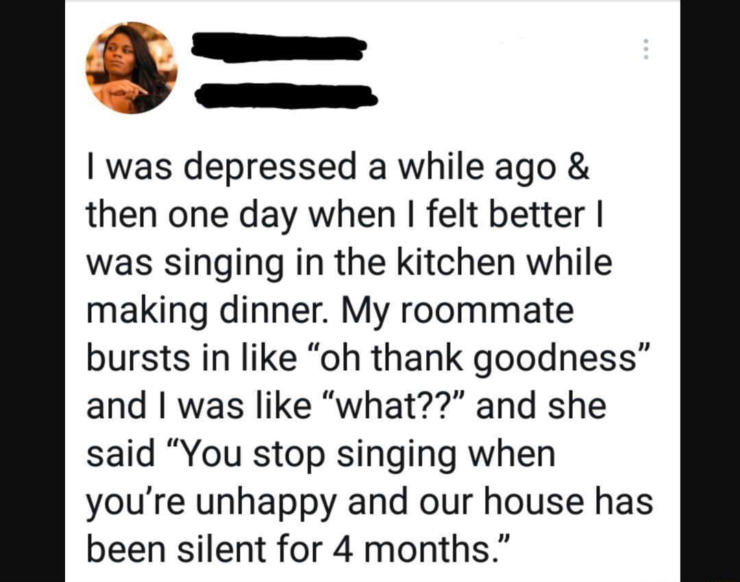 was depressed a while ago then one day when felt better was singing in the kitchen while making dinner My roommate bursts in like oh thank goodness and was like what and she said You stop singing when youre unhappy and our house has been silent for 4 months
