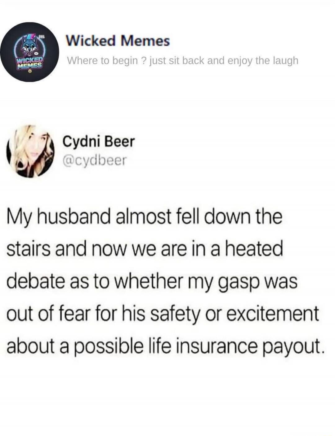 Wicked Memes Where to begin? just sit back and enjoy the laugh Cydni Beer @cydbeer My husband almost fell down the stairs and now we are in a heated debate as to whether my gasp was out of fear for his safety or excitement about a possible life insurance payout.