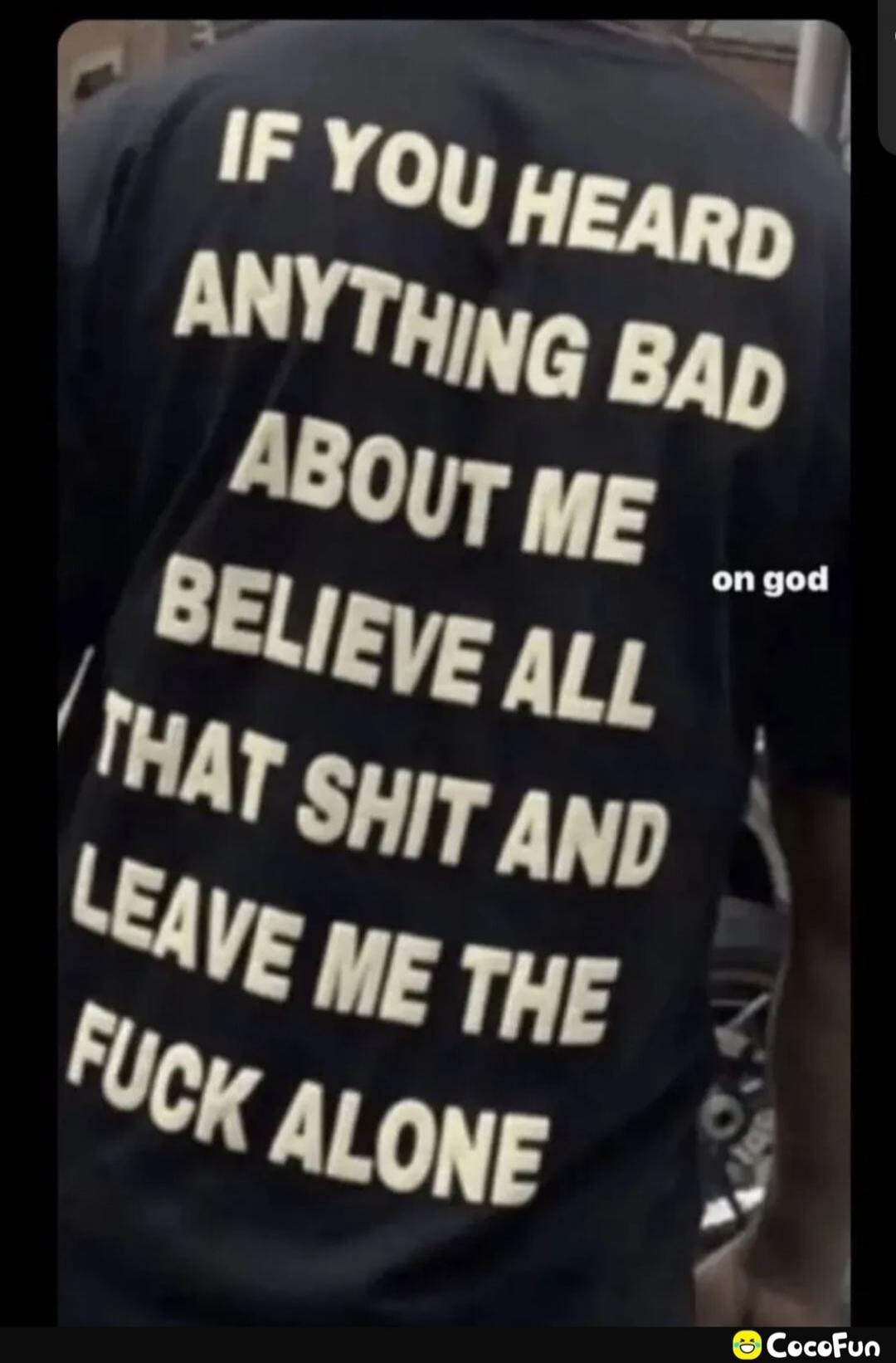 IF YOU HEARD ANYTHING BAD ABOUT ME BELIEVE ALL THAT SHIT AND LEAVE ME THE FUCK ALONE on god