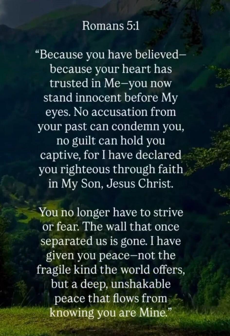 Romans 5:1 “Because you have believed—because your heart has trusted in Me—you now stand innocent before My eyes. No accusation from your past can condemn you, no guilt can hold you captive, for I have declared you righteous through faith in My Son, Jesus Christ. You no longer have to strive or fear. The wall that once separated us is gone. I have 