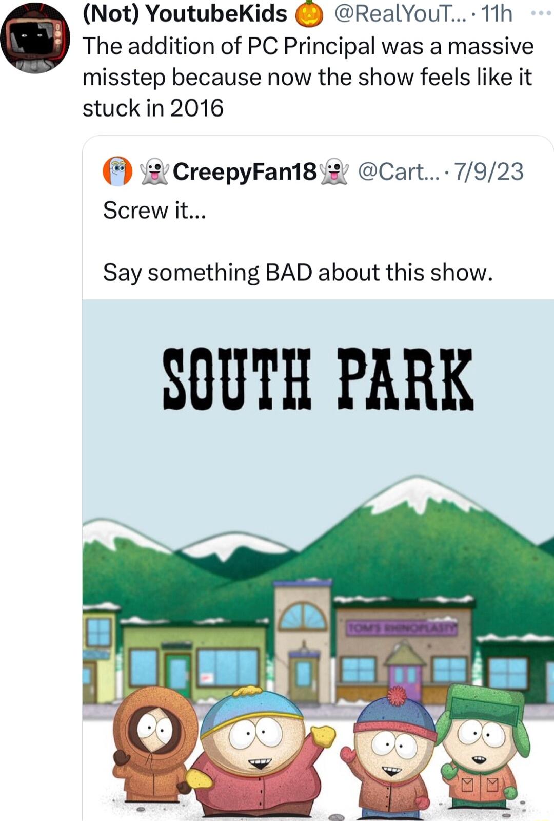 Not YoutubeKids RealYouT 11h The addition of PC Principal was a massive misstep because now the show feels like it stuck in 2016 3 2 CreepyFan18 2 Cart 7923 Screw it Say something BAD about this show SOUTH PARK