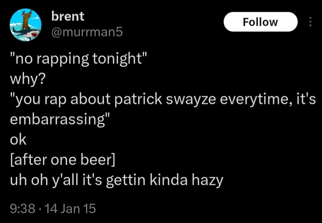 brart no rapping tonight why you rap about patrick swayze everytime its embarrassing 13 after one beer uh oh yall its gettin kinda hazy 938 14 Jan 15