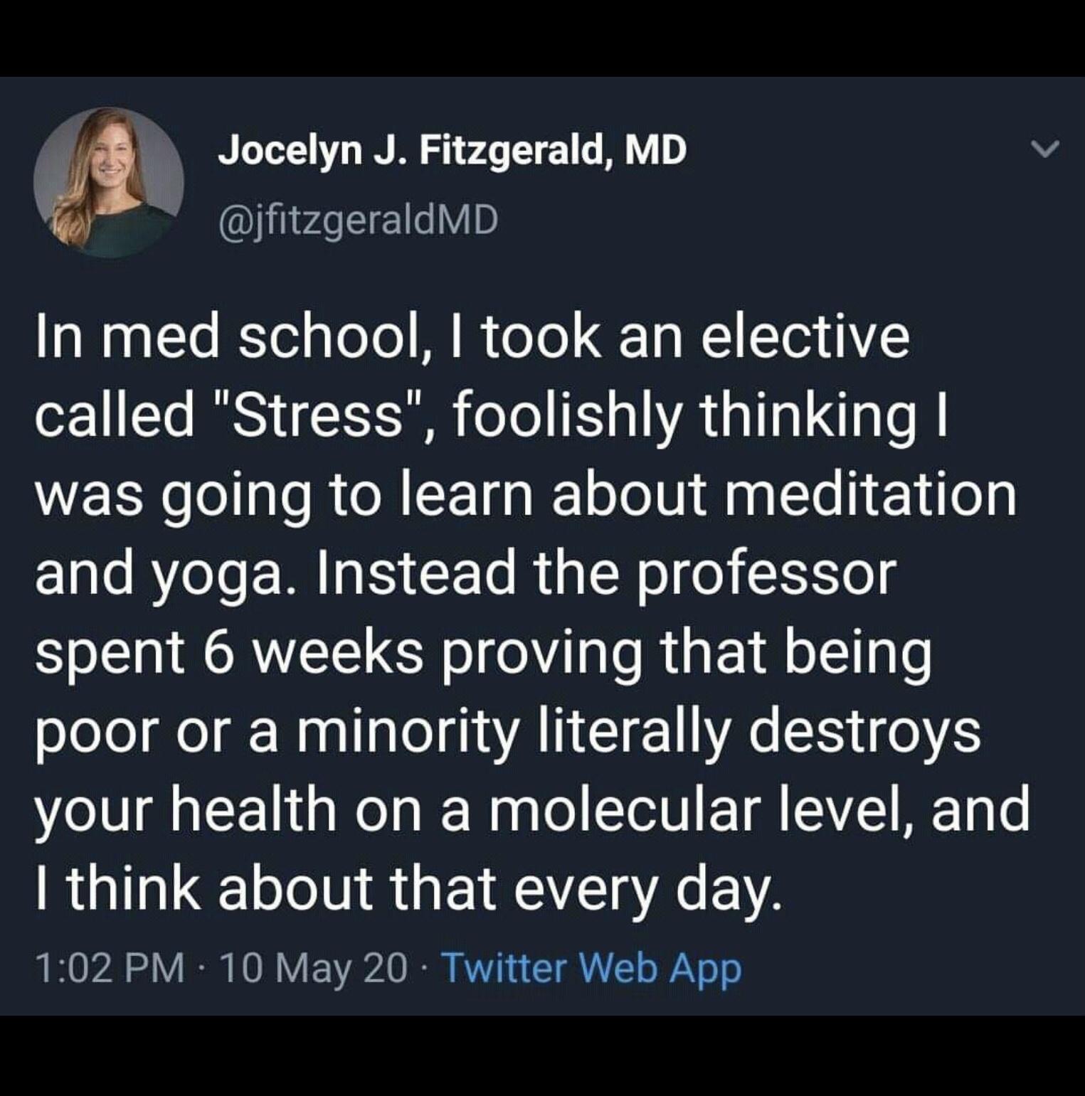 Jocelyn J Fitzgerald MD v jfitzgeraldMD In med school took an elective o221 1 ISy I oTo E o R s TTa L TaTe B was going to learn about meditation and yoga Instead the professor spent 6 weeks proving that being poor or a minority literally destroys your health on a molecular level and think about that every day 102 PM 10 May 20 Twitter Web App