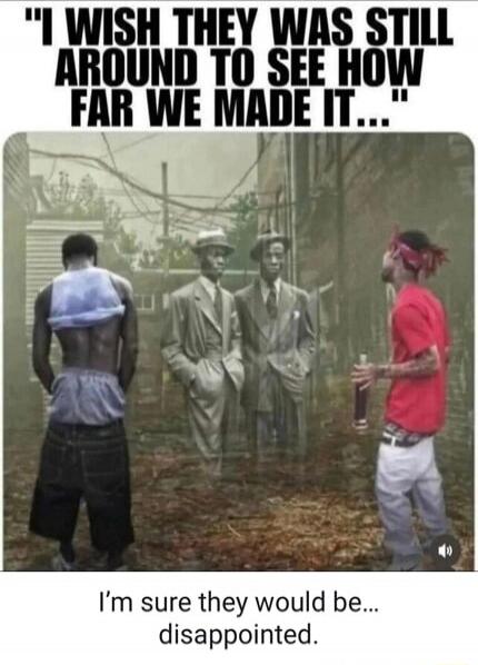 I WISH THEY WAS STILL AROUND TO SEE HOW FAR WE MADE IT... I'm sure they would be... disappointed.