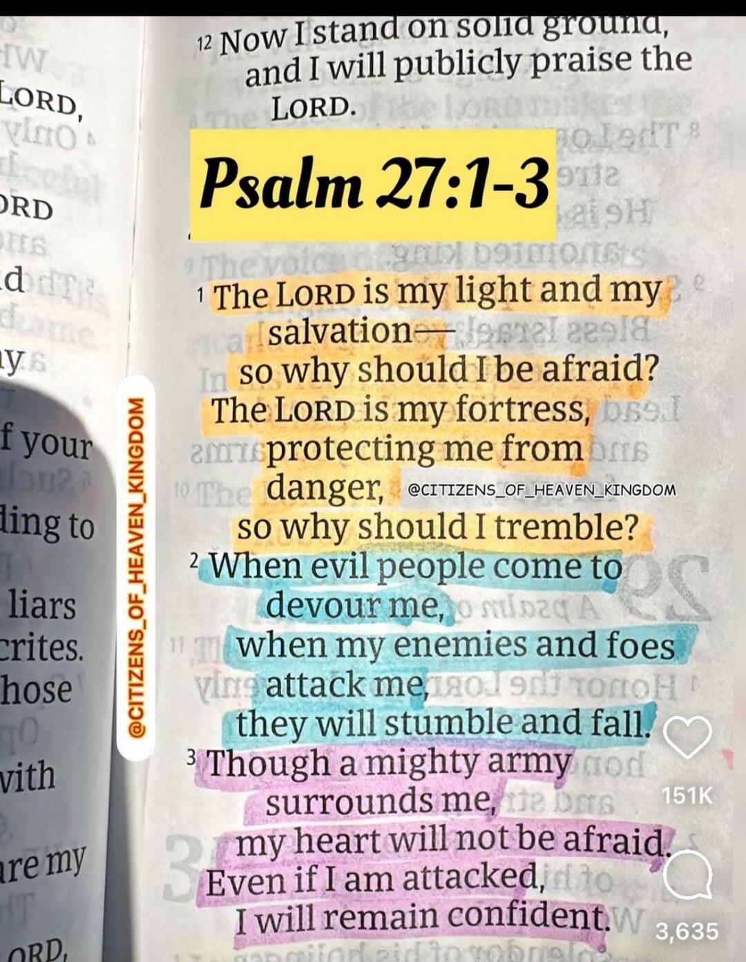 Psalm 27:1-3. Now I stand on solid ground, and I will publicly praise the LORD. The LORD is my light and my salvation— so why should I be afraid? The LORD is my fortress, protecting me from danger, so why should I tremble? When evil people come to devour me, when my enemies and foes attack me, they will stumble and fall. Though a mighty army surrou