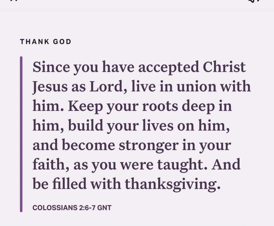 Since you have accepted Christ Jesus as Lord, live in union with him. Keep your roots deep in him, build your lives on him, and become stronger in your faith, as you were taught. And be filled with thanksgiving. COLOSSIANS 2:6-7 GNT
