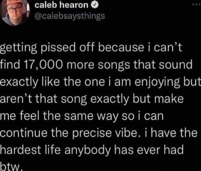 w LEIELLEEIGRE CLEIELEE G getting pissed off because i cant find 17000 more songs that sound exactly like the one i am enjoying but arent that song exactly but make me feel the same way so i can continue the precise vibe i have the hardest life anybody has ever had htw