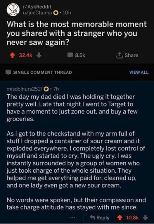 AskReddit ujoeChump 10h What is the most memorable moment you shared with a stranger who you LEE ST 1 i 4 324k W 85k T Share B SINGLE COMMENT THREAD VIEWALL misdolnurs2517 7h The day my dad died was holding it together IO NI CRGEG TG RS CRETS 8 LEVEETG T RGN TR SL L R T 8 LT L TNER G groceries LEIF CI S CRGER N E LT T GR ETe R TN stuff dropped a container of sour cream and it exploded everywhere c