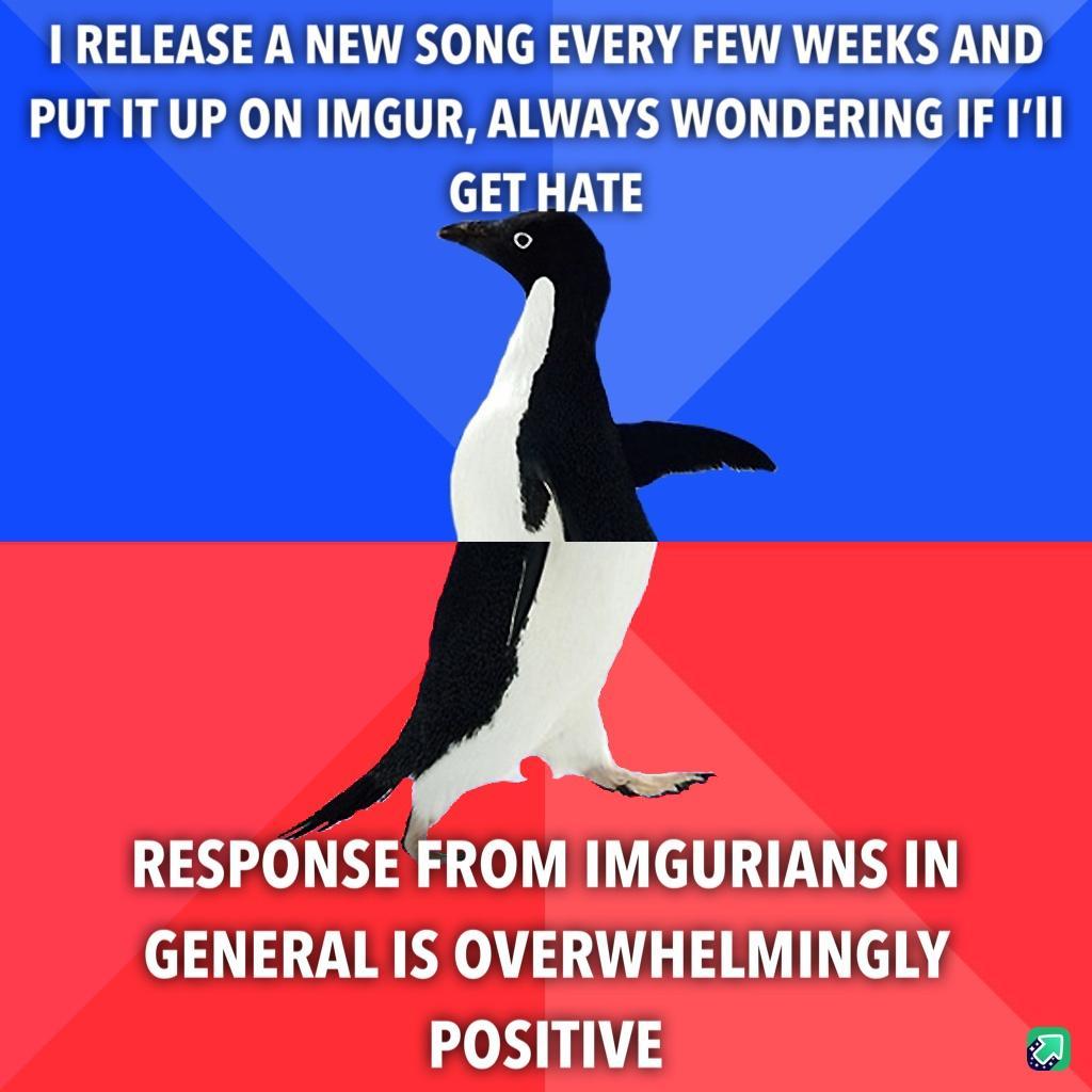 I RELEASE A NEW SONG EVERY FEW WEEKS AND PUTITUP ON IMGUR ALWAYS WONDERING IF Ill GET HATE RESPONSE FROM IMGURIANS IN GENERAL IS OVERWHELMINGLY POSITIVE a