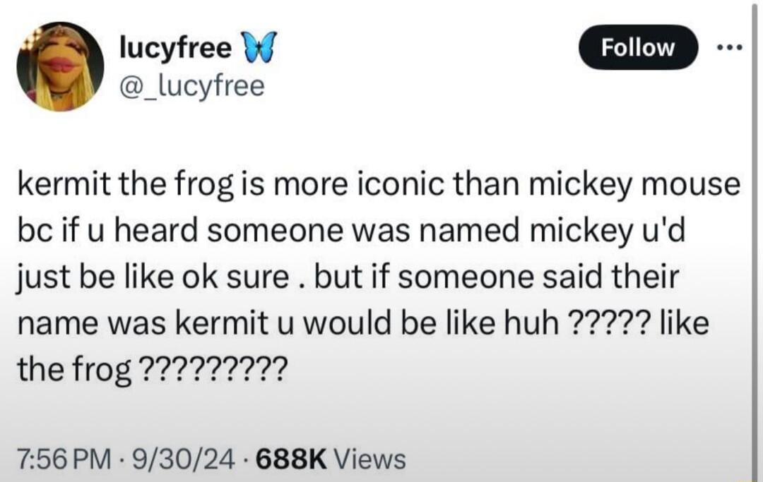 _lucyfree lucyfree W kermit the frog is more iconic than mickey mouse be if u heard someone was named mickey ud just be like ok sure but if someone said their 756PM 93024 688K Views