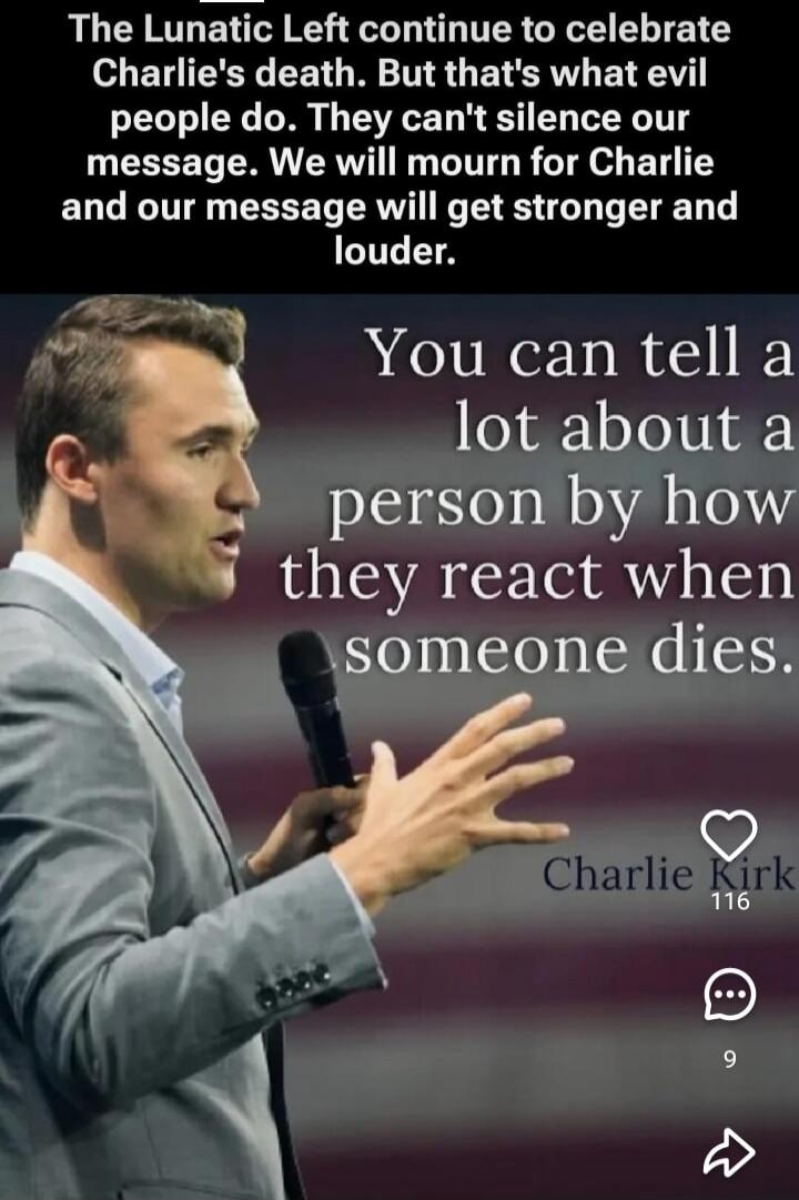 The Lunatic Left continue to celebrate Charlie's death. But that's what evil people do. They can't silence our message. We will mourn for Charlie and our message will get stronger and louder. You can tell a lot about a person by how they react when someone dies. Charlie Kirk