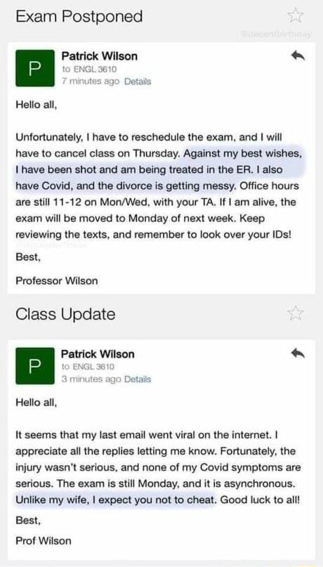 Exam Postponed Patrick Wilson 10 ENGL3610 miutes ago O Hello all Unfortunately have to reschedule the exam and will have to cancel class on Thursday Against my best wishes I have been shot and am being treated in the ER also have Covid and the divorce is getting messy Office hours are still 11 12 on MonWed with your TA If am alive the exam will be moved to Monday of next week Keep reviewing the te