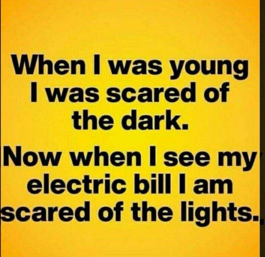 When I was young I was scared of the dark. Now when I see my electric bill I am scared of the lights.